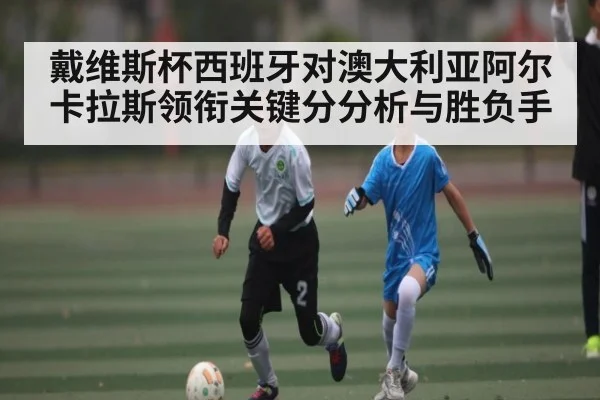 戴维斯杯西班牙对澳大利亚阿尔卡拉斯领衔关键分分析与胜负手