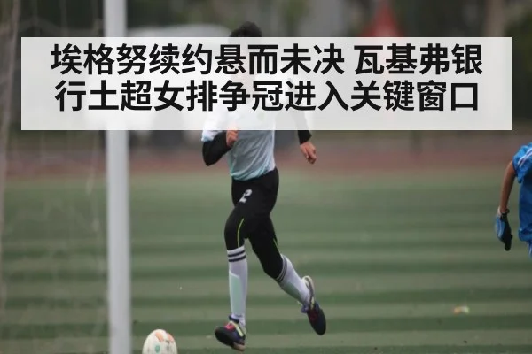 埃格努续约悬而未决 瓦基弗银行土超女排争冠进入关键窗口
