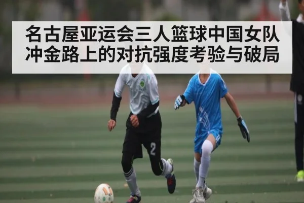 名古屋亚运会三人篮球中国女队冲金路上的对抗强度考验与破局