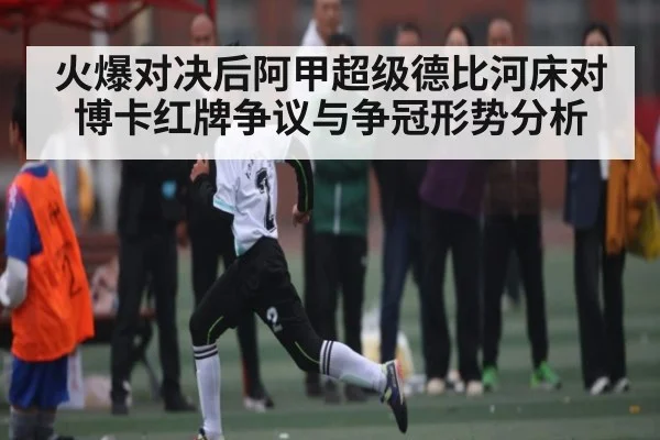 火爆对决后阿甲超级德比河床对博卡红牌争议与争冠形势分析