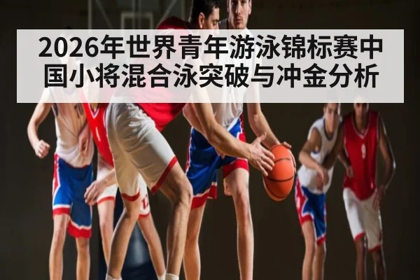 2026年世界青年游泳锦标赛中国小将混合泳突破与冲金分析